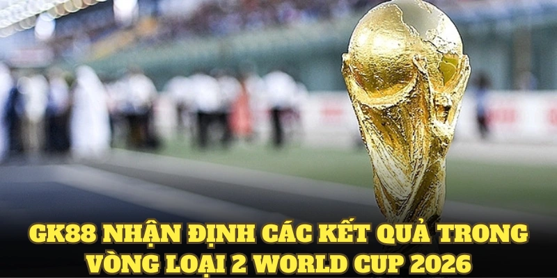 GK88 nhận định các kết quả trong vòng loại 2 World Cup 2026