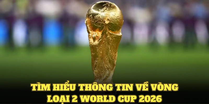 Tìm hiểu thông tin về vòng loại 2 World Cup 2026